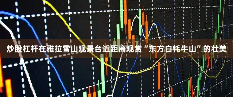 炒股杠杆在雅拉雪山观景台近距离观赏“东方白牦牛山”的壮美