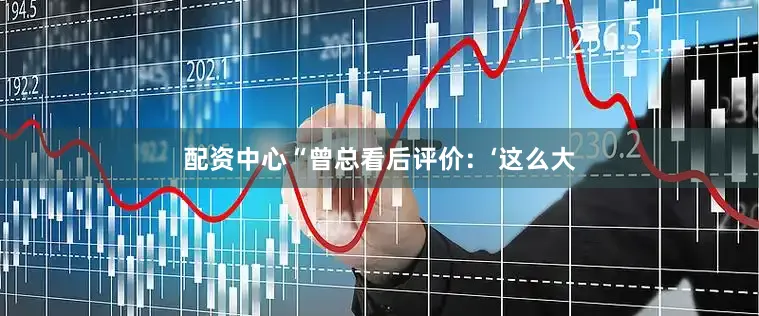 配资中心“曾总看后评价：‘这么大
