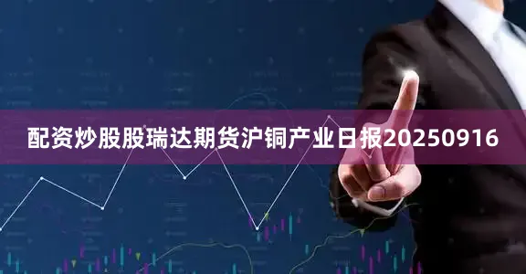 配资炒股股瑞达期货沪铜产业日报20250916